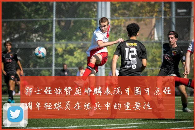 郭士强称赞庞峥麟表现可圈可点强调年轻球员在练兵中的重要性