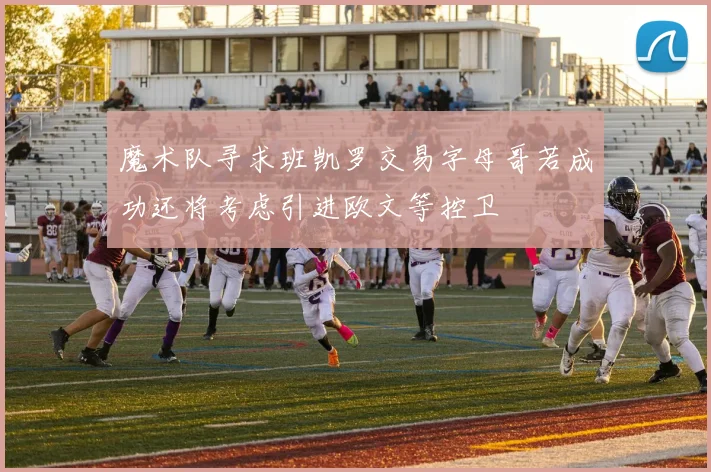 魔术队寻求班凯罗交易字母哥若成功还将考虑引进欧文等控卫