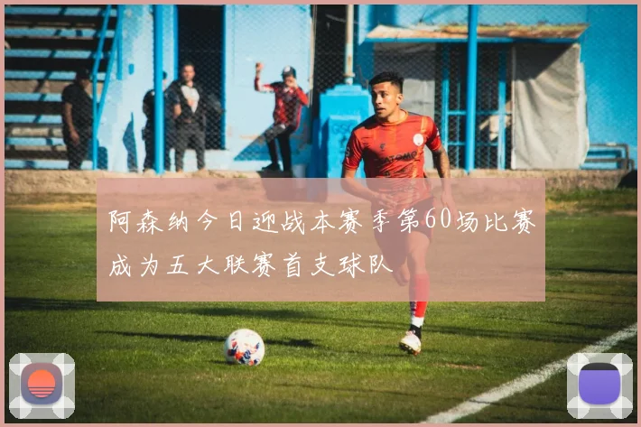 阿森纳今日迎战本赛季第60场比赛成为五大联赛首支球队