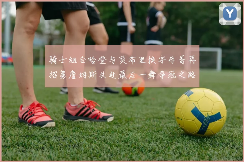 骑士组合哈登与莫布里换字母哥再招募詹姆斯共赴最后一舞争冠之路