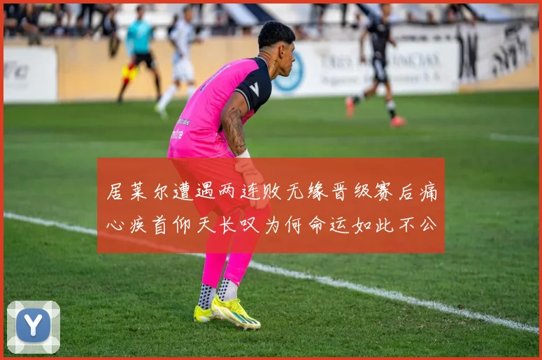 居莱尔遭遇两连败无缘晋级赛后痛心疾首仰天长叹为何命运如此不公