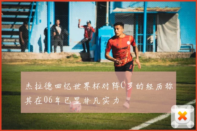 杰拉德回忆世界杯对阵C罗的经历称其在06年已显非凡实力