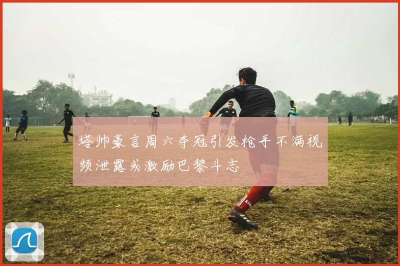 塔帅豪言周六夺冠引发枪手不满视频泄露或激励巴黎斗志