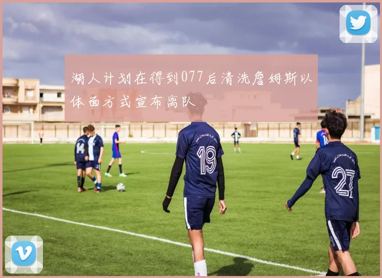 湖人计划在得到077后清洗詹姆斯以体面方式宣布离队
